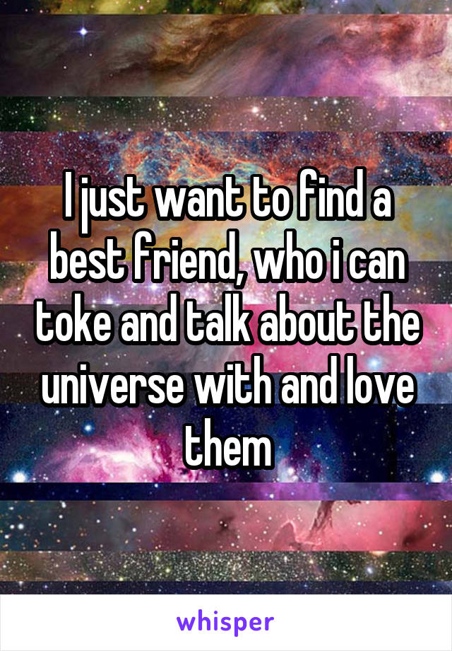 I just want to find a best friend, who i can toke and talk about the universe with and love them