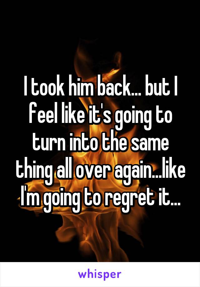 I took him back... but I feel like it's going to turn into the same thing all over again...like I'm going to regret it...
