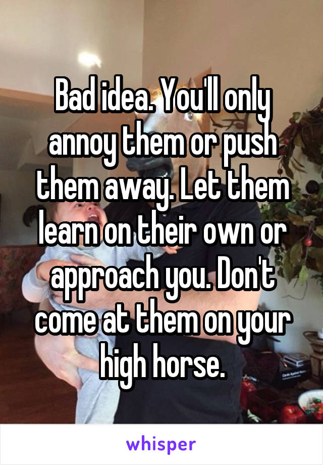 Bad idea. You'll only annoy them or push them away. Let them learn on their own or approach you. Don't come at them on your high horse.