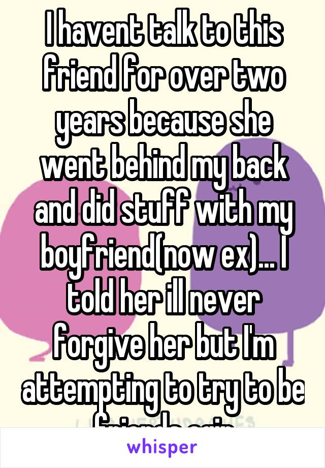 I havent talk to this friend for over two years because she went behind my back and did stuff with my boyfriend(now ex)... I told her ill never forgive her but I'm attempting to try to be friends agin