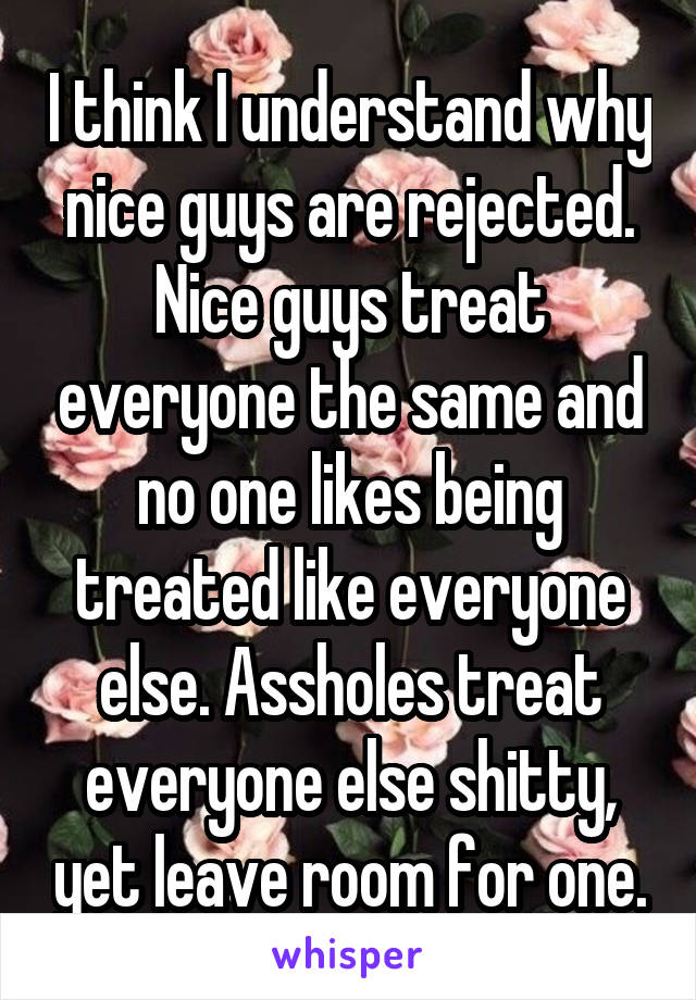 I think I understand why nice guys are rejected. Nice guys treat everyone the same and no one likes being treated like everyone else. Assholes treat everyone else shitty, yet leave room for one.