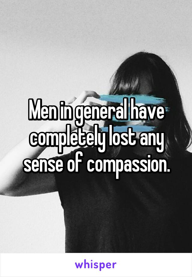 Men in general have completely lost any sense of compassion.