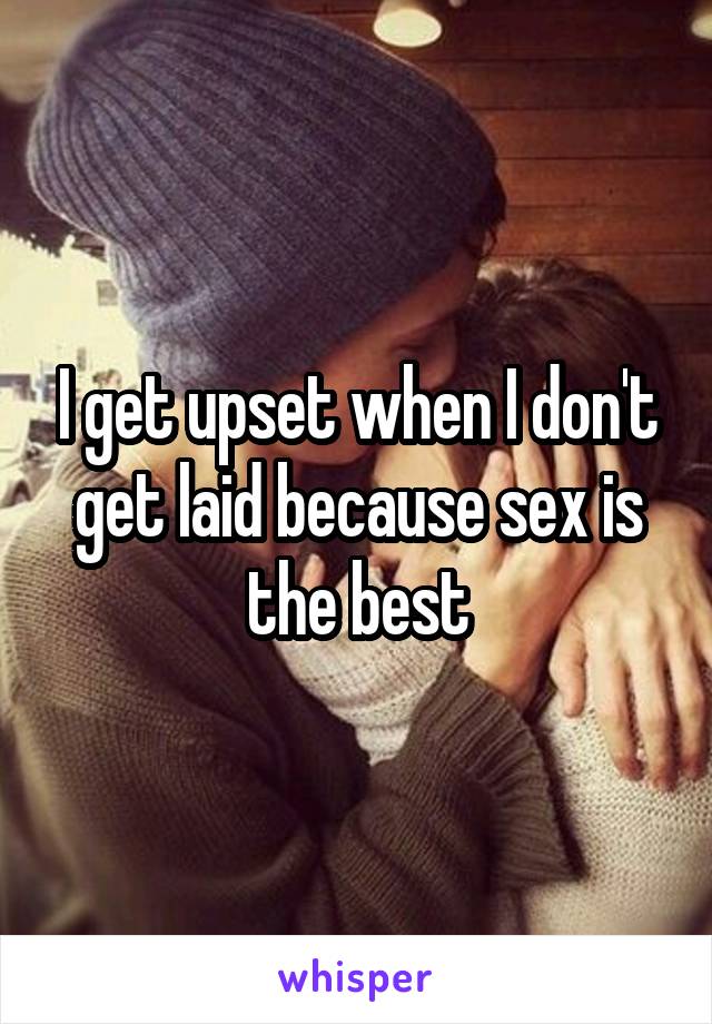 I get upset when I don't get laid because sex is the best