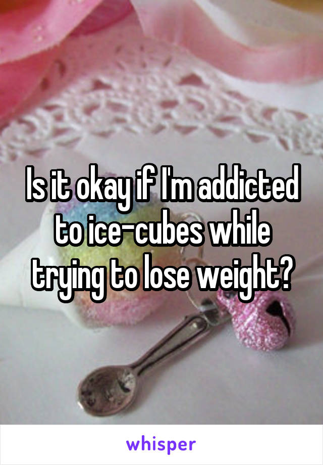 Is it okay if I'm addicted to ice-cubes while trying to lose weight?