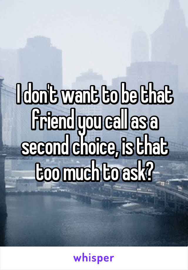I don't want to be that friend you call as a second choice, is that too much to ask?