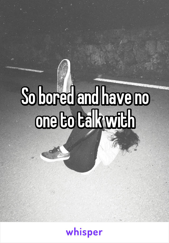 So bored and have no one to talk with
