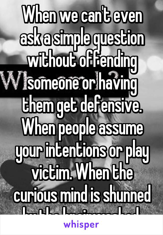 When we can't even ask a simple question without offending someone or having them get defensive. When people assume your intentions or play victim. When the curious mind is shunned by the brainwashed.