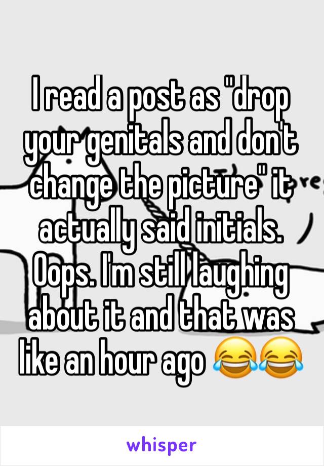 I read a post as "drop your genitals and don't change the picture" it actually said initials. Oops. I'm still laughing about it and that was like an hour ago 😂😂