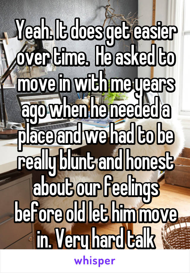 Yeah. It does get easier over time.  He asked to move in with me years ago when he needed a place and we had to be really blunt and honest about our feelings before old let him move in. Very hard talk