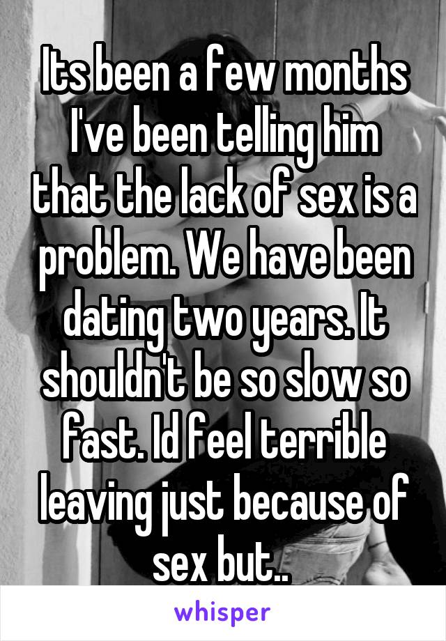 Its been a few months I've been telling him that the lack of sex is a problem. We have been dating two years. It shouldn't be so slow so fast. Id feel terrible leaving just because of sex but.. 