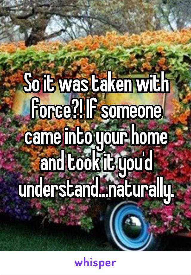 So it was taken with force?! If someone came into your home and took it you'd understand...naturally.