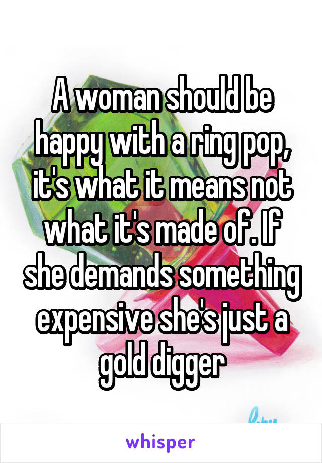 A woman should be happy with a ring pop, it's what it means not what it's made of. If she demands something expensive she's just a gold digger