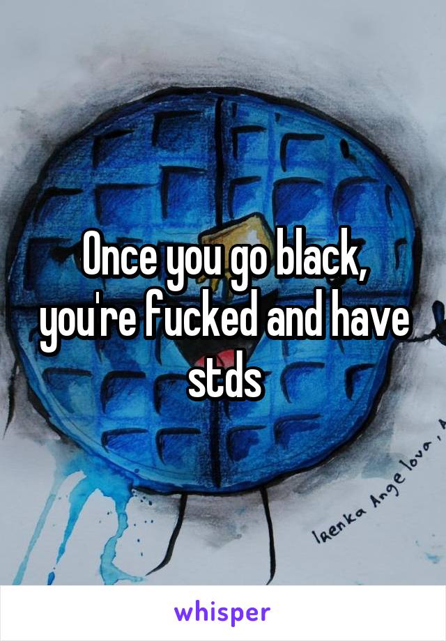 Once you go black, you're fucked and have stds