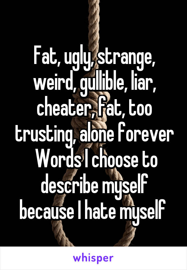 Fat, ugly, strange, weird, gullible, liar, cheater, fat, too trusting, alone forever
 Words I choose to describe myself because I hate myself 