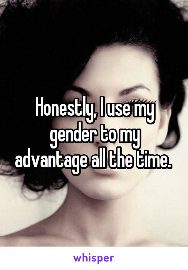 Honestly, I use my gender to my advantage all the time. 