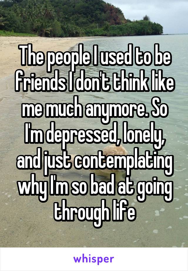 The people I used to be friends I don't think like me much anymore. So I'm depressed, lonely, and just contemplating why I'm so bad at going through life