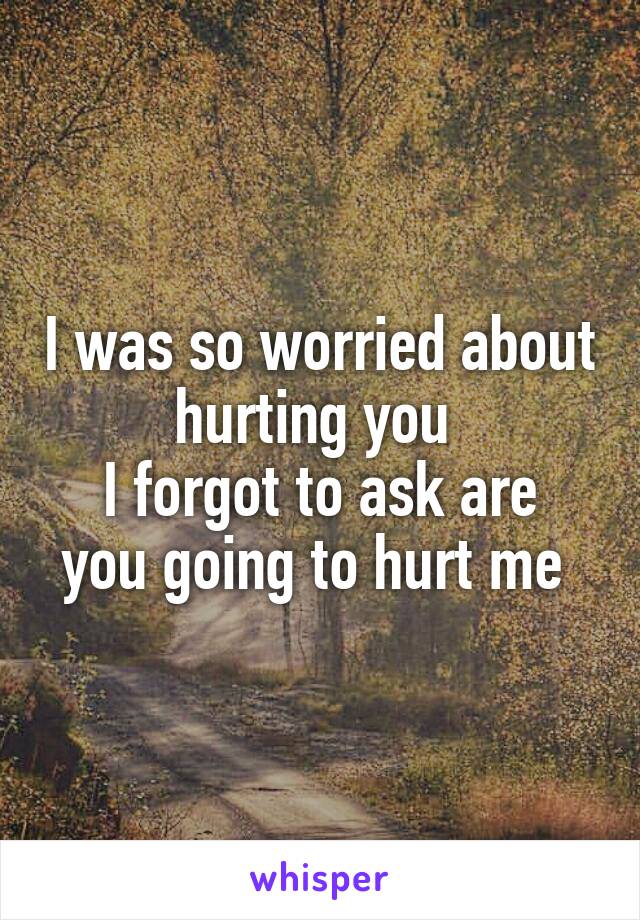 I was so worried about hurting you 
I forgot to ask are you going to hurt me 