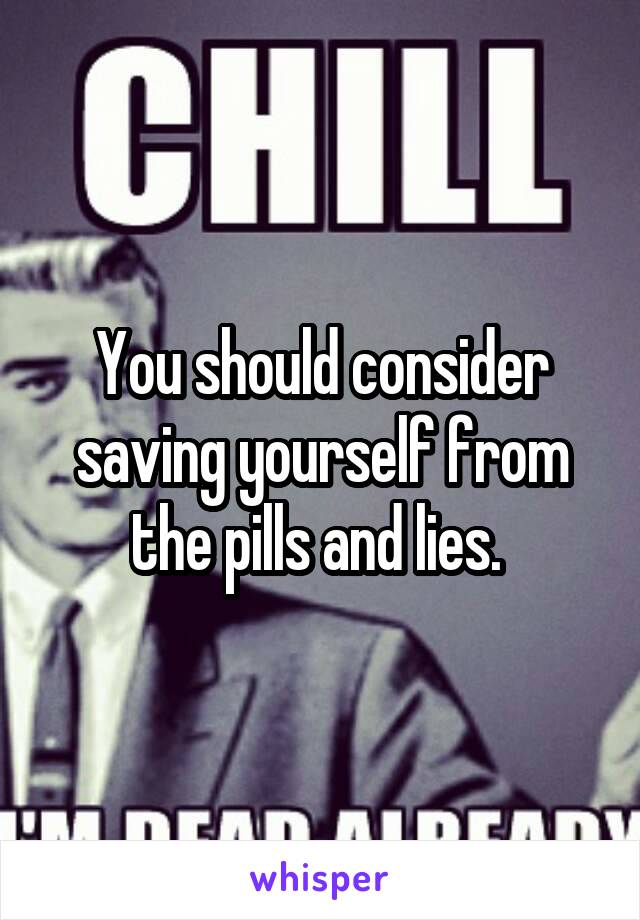 You should consider saving yourself from the pills and lies. 