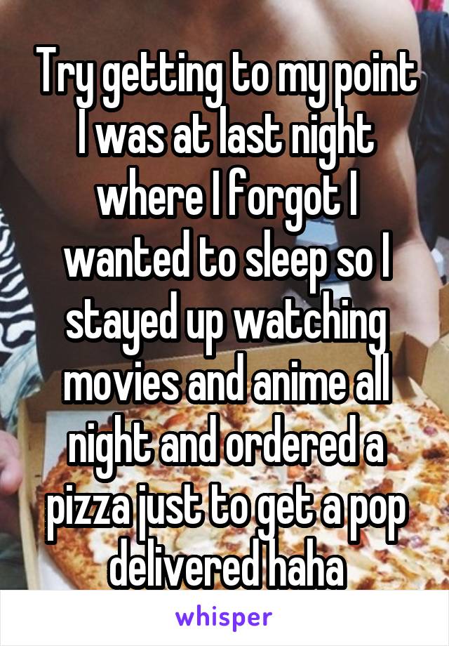 Try getting to my point I was at last night where I forgot I wanted to sleep so I stayed up watching movies and anime all night and ordered a pizza just to get a pop delivered haha