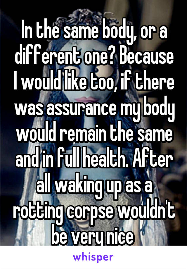 In the same body, or a different one? Because I would like too, if there was assurance my body would remain the same and in full health. After all waking up as a rotting corpse wouldn't be very nice 