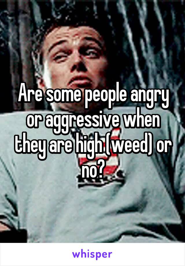 Are some people angry or aggressive when they are high (weed) or no?