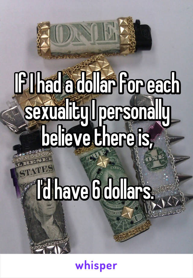 If I had a dollar for each sexuality I personally believe there is,

I'd have 6 dollars. 
