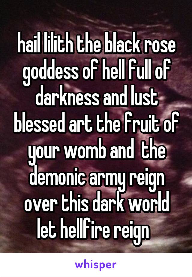 hail lilith the black rose goddess of hell full of darkness and lust blessed art the fruit of your womb and  the demonic army reign over this dark world let hellfire reign  