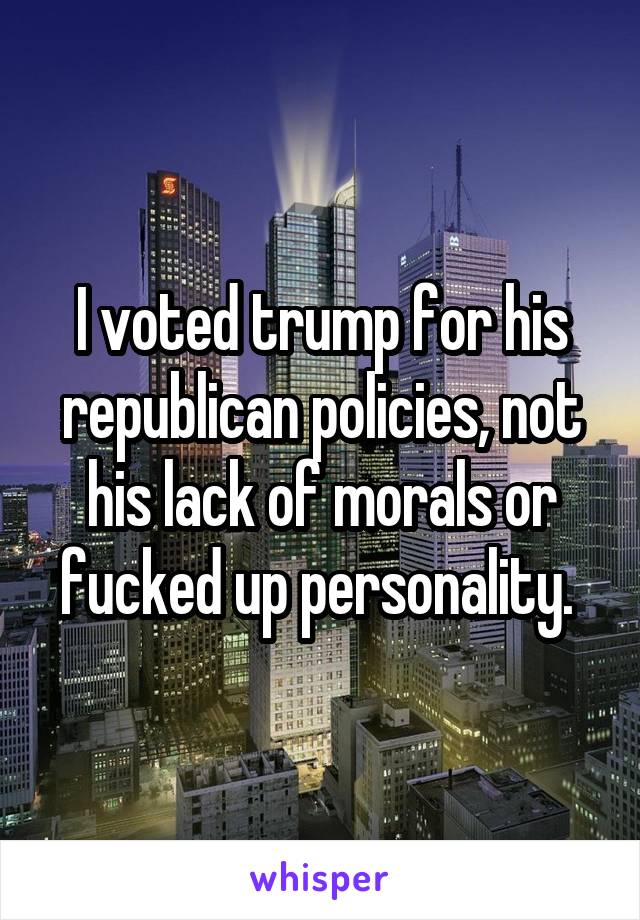 I voted trump for his republican policies, not his lack of morals or fucked up personality. 