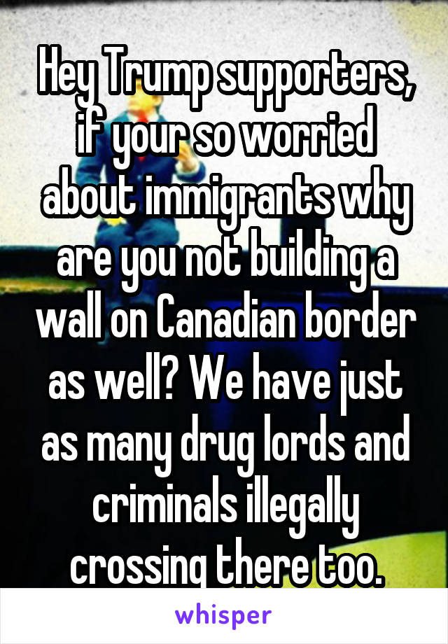 Hey Trump supporters, if your so worried about immigrants why are you not building a wall on Canadian border as well? We have just as many drug lords and criminals illegally crossing there too.
