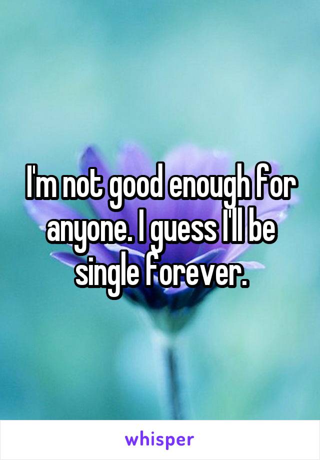 I'm not good enough for anyone. I guess I'll be single forever.
