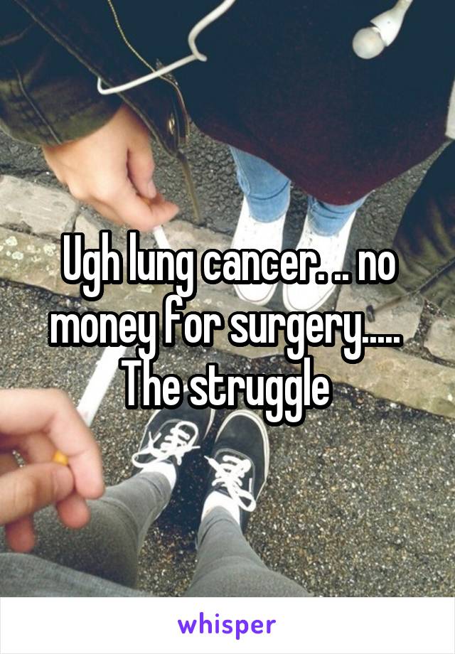 Ugh lung cancer. .. no money for surgery..... 
The struggle 