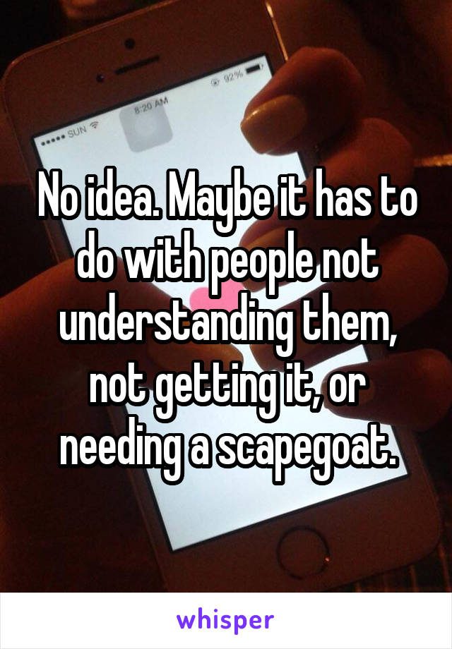 No idea. Maybe it has to do with people not understanding them, not getting it, or needing a scapegoat.