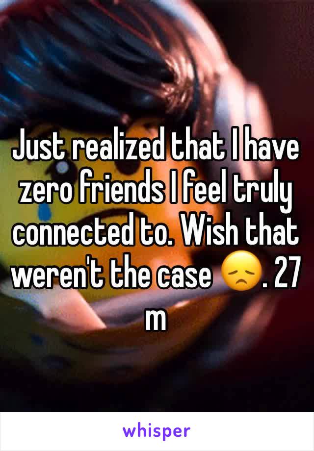 Just realized that I have zero friends I feel truly connected to. Wish that weren't the case 😞. 27 m