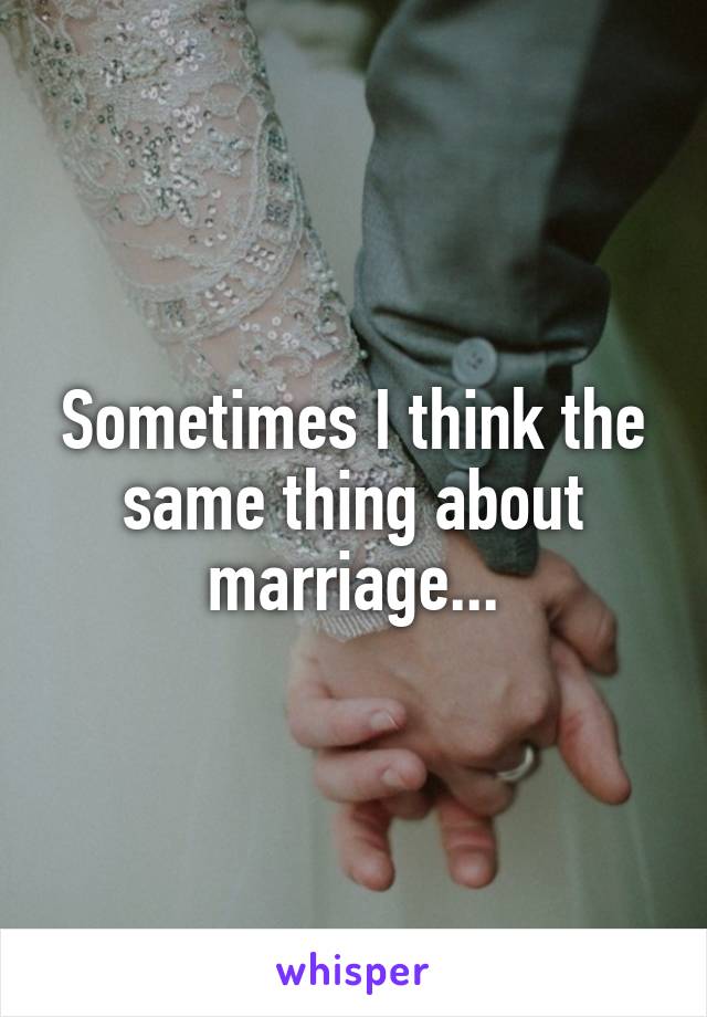 Sometimes I think the same thing about marriage...