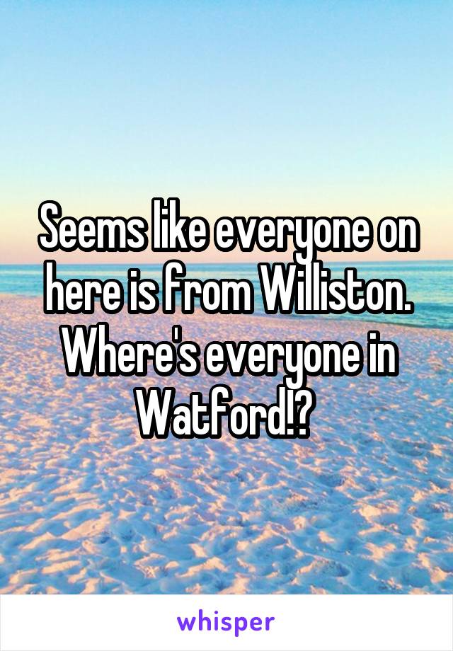 Seems like everyone on here is from Williston. Where's everyone in Watford!? 