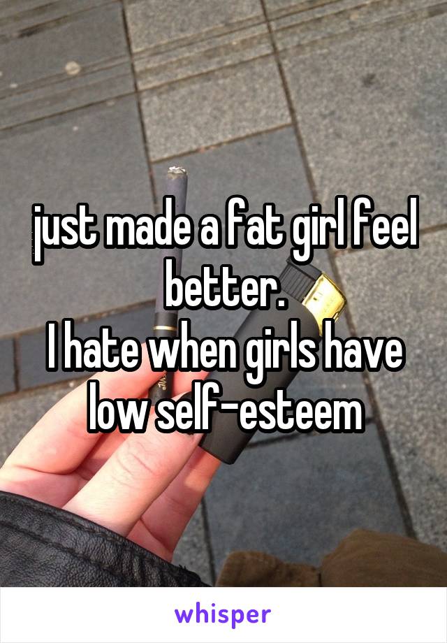 just made a fat girl feel better.
I hate when girls have low self-esteem