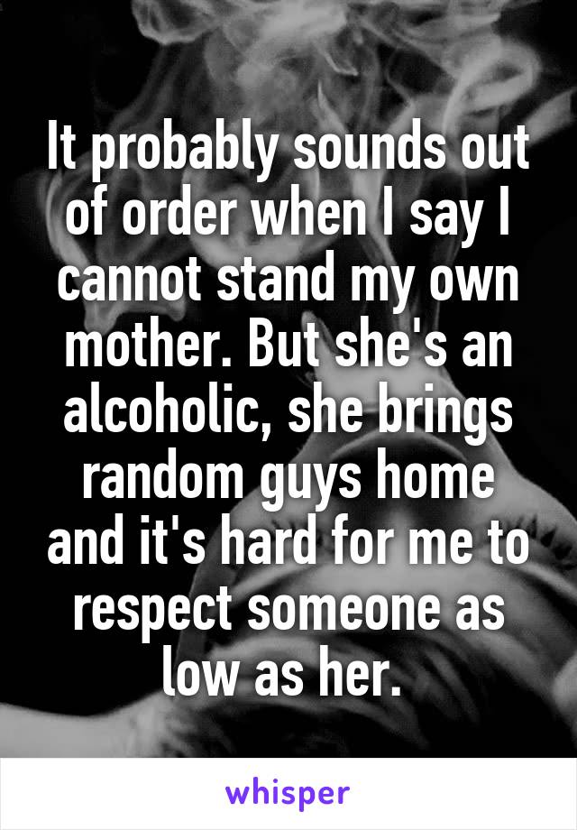 It probably sounds out of order when I say I cannot stand my own mother. But she's an alcoholic, she brings random guys home and it's hard for me to respect someone as low as her. 