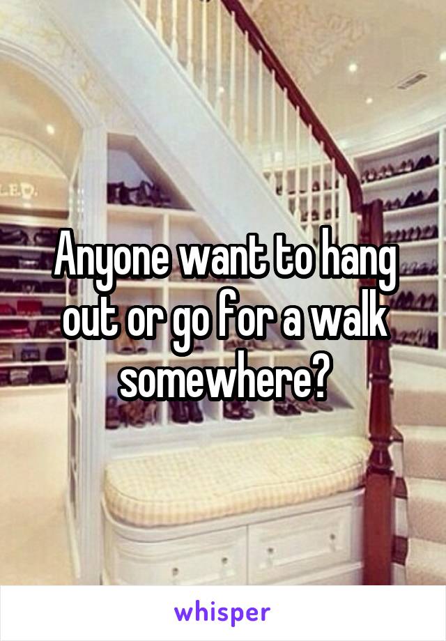 Anyone want to hang out or go for a walk somewhere?