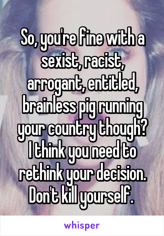 So, you're fine with a sexist, racist, arrogant, entitled, brainless pig running your country though?
I think you need to rethink your decision. Don't kill yourself. 