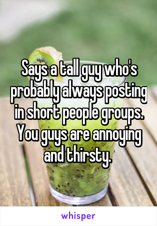 Says a tall guy who's probably always posting in short people groups. You guys are annoying and thirsty. 