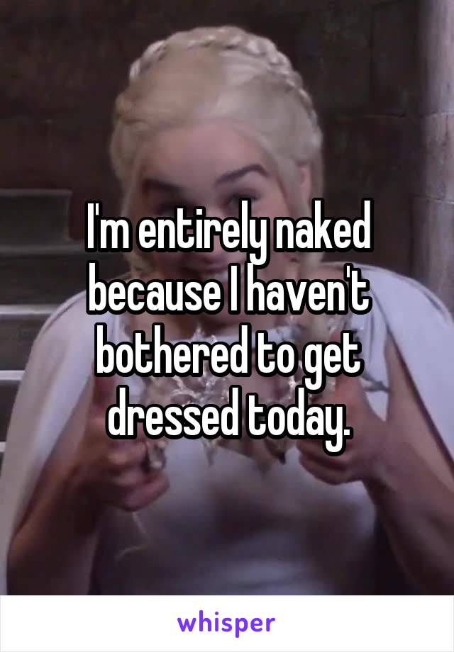I'm entirely naked because I haven't bothered to get dressed today.