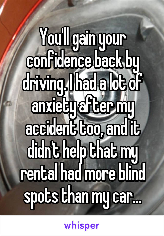 You'll gain your confidence back by driving. I had a lot of anxiety after my accident too, and it didn't help that my rental had more blind spots than my car...
