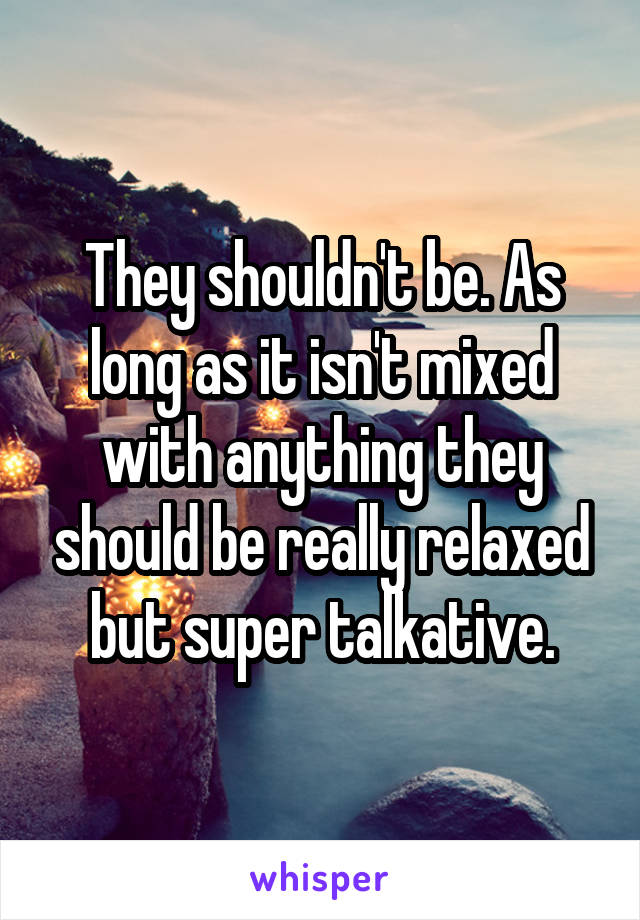 They shouldn't be. As long as it isn't mixed with anything they should be really relaxed but super talkative.