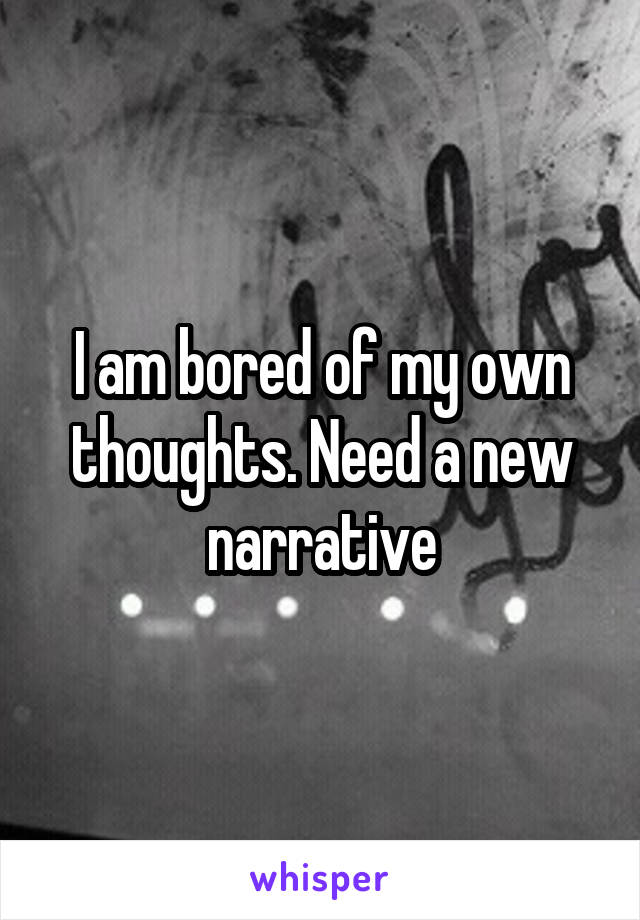 I am bored of my own thoughts. Need a new narrative