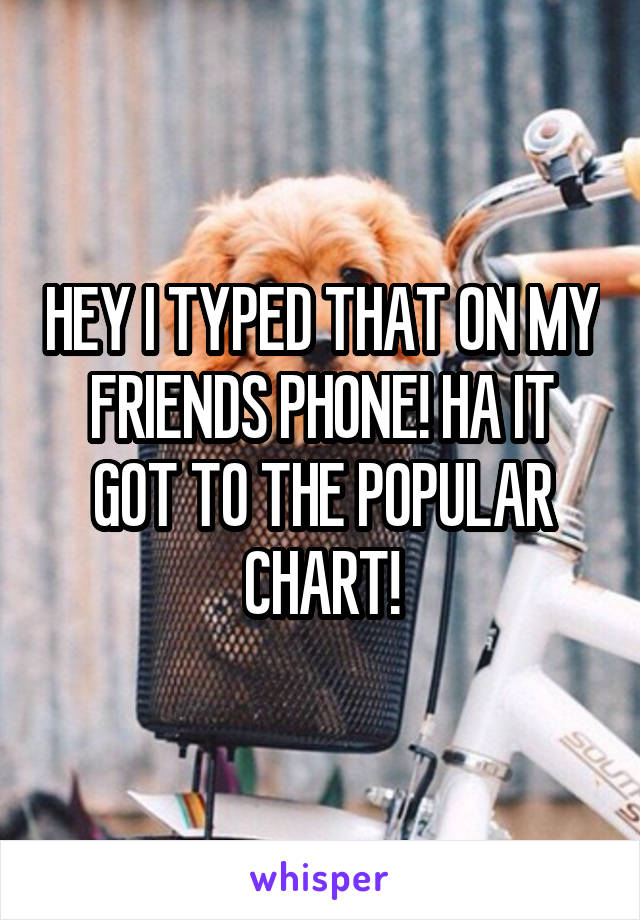 HEY I TYPED THAT ON MY FRIENDS PHONE! HA IT GOT TO THE POPULAR CHART!