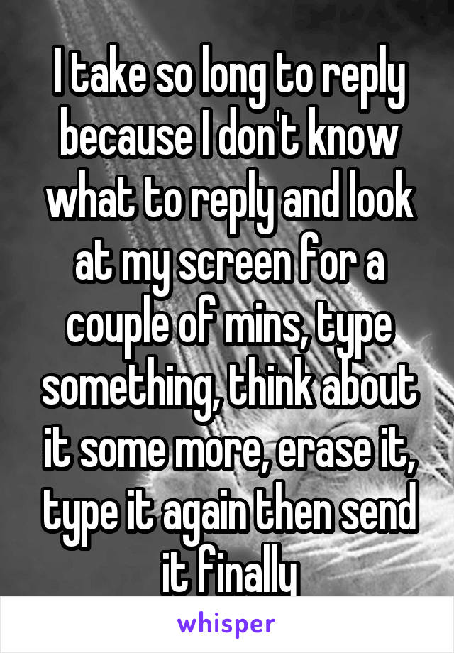 I take so long to reply because I don't know what to reply and look at my screen for a couple of mins, type something, think about it some more, erase it, type it again then send it finally