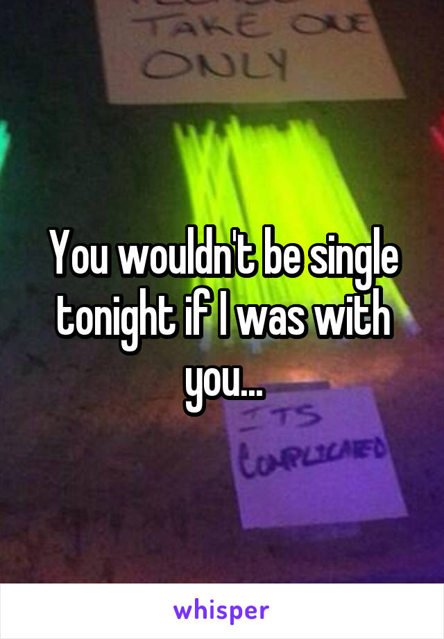 You wouldn't be single tonight if I was with you...
