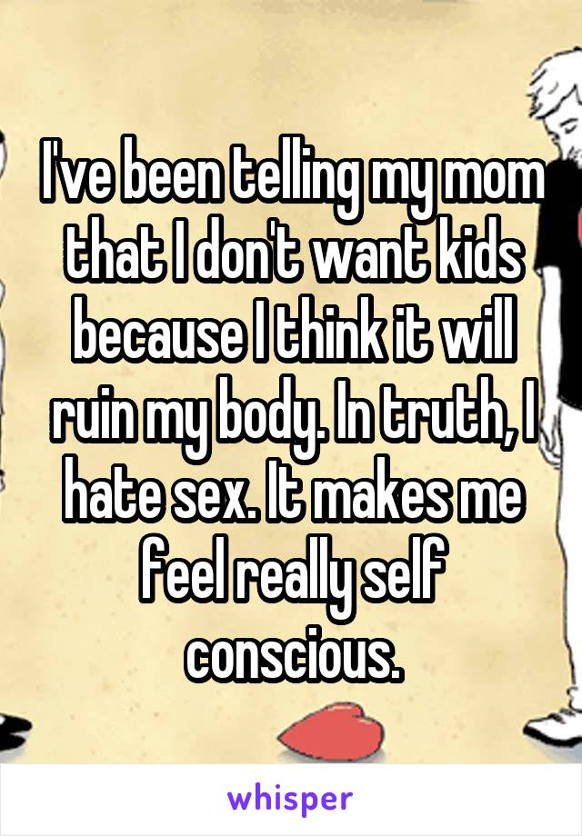 I've been telling my mom that I don't want kids because I think it will ruin my body. In truth, I hate sex. It makes me feel really self conscious.