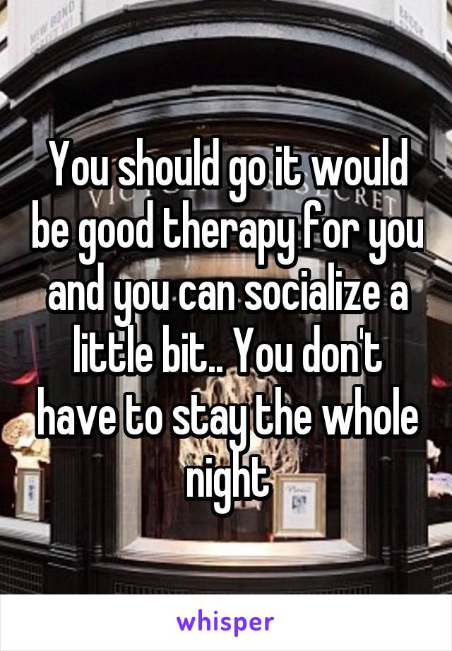 You should go it would be good therapy for you and you can socialize a little bit.. You don't have to stay the whole night