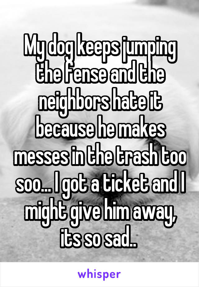 My dog keeps jumping the fense and the neighbors hate it because he makes messes in the trash too soo... I got a ticket and I might give him away, its so sad.. 